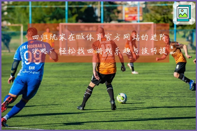 回归玩家在mk体育官方网站的进阶攻略，轻松找回游戏乐趣与技巧提升