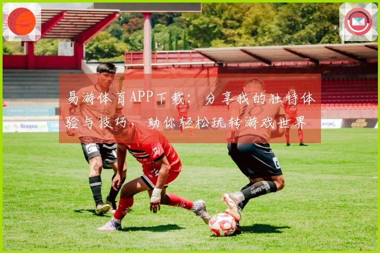 易游体育APP下载：分享我的独特体验与技巧，助你轻松玩转游戏世界