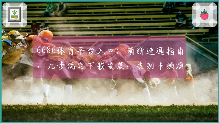 6686体育平台入口：萌新速通指南，几步搞定下载安装，告别卡顿烦恼！