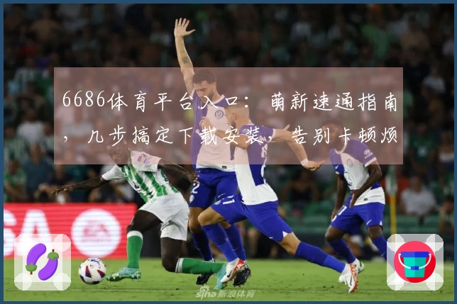 6686体育平台入口：萌新速通指南，几步搞定下载安装，告别卡顿烦恼！